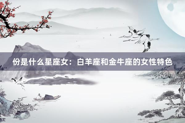 份是什么星座女：白羊座和金牛座的女性特色