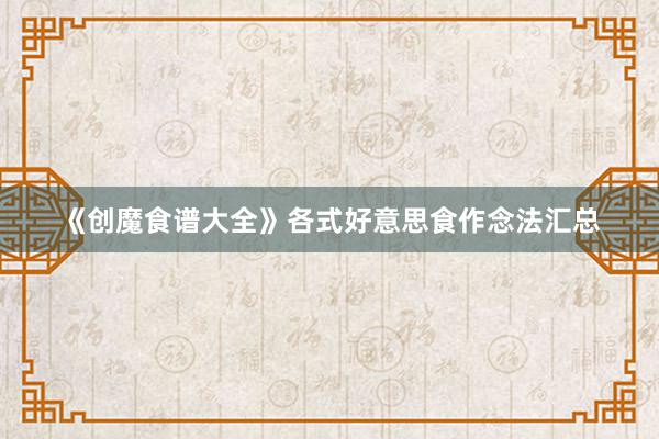 《创魔食谱大全》各式好意思食作念法汇总